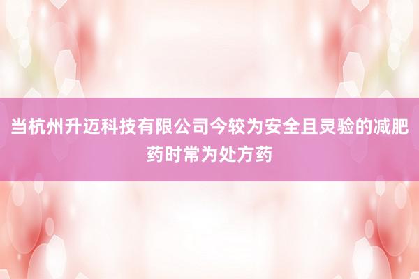 当杭州升迈科技有限公司今较为安全且灵验的减肥药时常为处方药